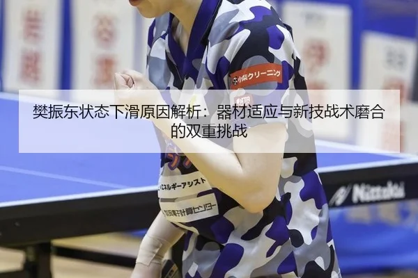 樊振东状态下滑原因解析：器材适应与新技战术磨合的双重挑战